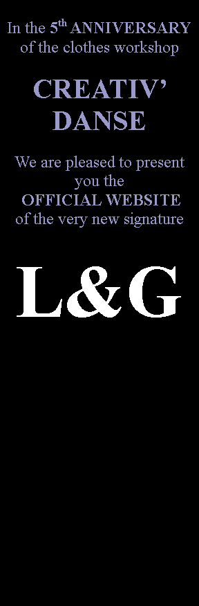 Zone de Texte: In the 5th ANNIVERSARYof the clothes workshop CREATIV DANSEWe are pleased to present you the  OFFICIAL WEBSITEof the very new signatureL&G