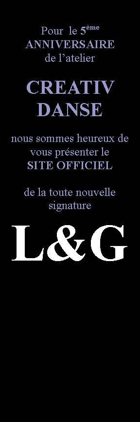 Zone de Texte: Pour  le 5me ANNIVERSAIRE de latelier CREATIV DANSEnous sommes heureux de vous prsenter le SITE OFFICIELde la toute nouvellesignatureL&G